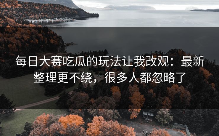 每日大赛吃瓜的玩法让我改观:最新整理更不绕,很多人都忽略了 每日大赛吃瓜的玩法让我改观:最新整理更不绕,很多人都忽略了