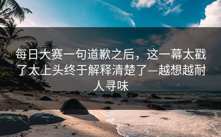 每日大赛一句道歉之后,这一幕太戳了太上头终于解释清楚了—越想越耐人寻味 每日大赛一句道歉之后,这一幕太戳了太上头终于解释清楚了—越想越耐人寻味