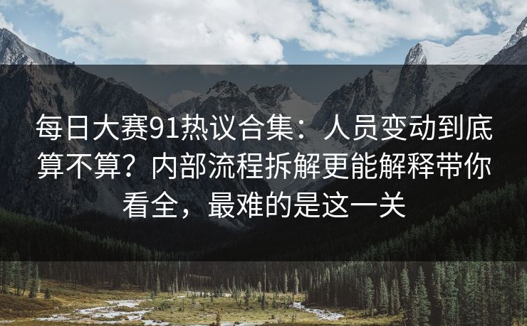 每日大赛91热议合集：人员变动到底算不算？内部流程拆解更能解释带你看全，最难的是这一关