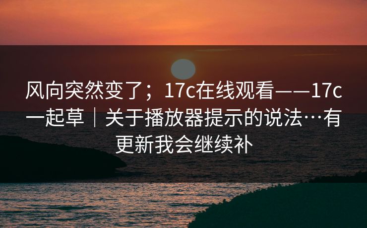 风向突然变了；17c在线观看——17c一起草｜关于播放器提示的说法…有更新我会继续补