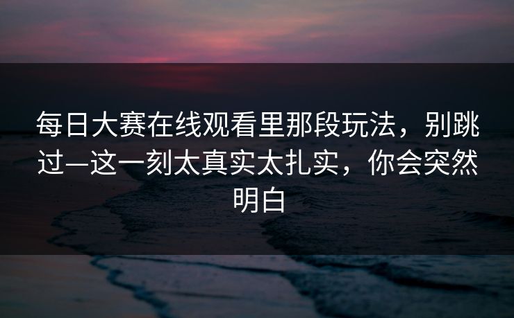 每日大赛在线观看里那段玩法,别跳过—这一刻太真实太扎实,你会突然明白 每日大赛在线观看里那段玩法,别跳过—这一刻太真实太扎实,你会突然明白