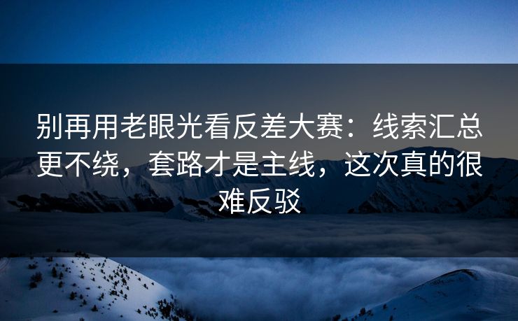 别再用老眼光看反差大赛：线索汇总更不绕，套路才是主线，这次真的很难反驳