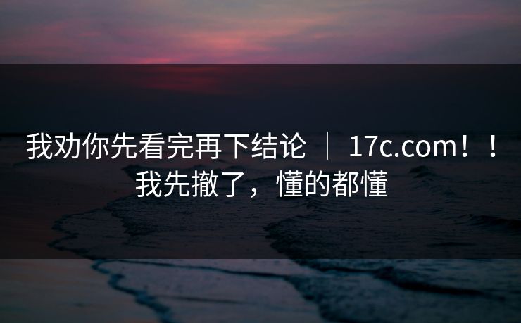 我劝你先看完再下结论 ｜ 17c.com！！我先撤了，懂的都懂